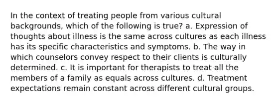 In the context of treating people from various cultural backgrounds, which of the following is true? a. Expression of thoughts about illness is the same across cultures as each illness has its specific characteristics and symptoms. b. The way in which counselors convey respect to their clients is culturally determined. c. It is important for therapists to treat all the members of a family as equals across cultures. d. Treatment expectations remain constant across different cultural groups.