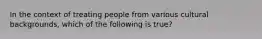 In the context of treating people from various cultural backgrounds, which of the following is true?