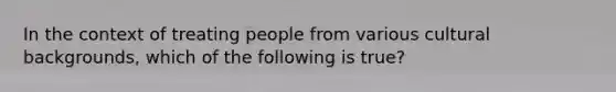 In the context of treating people from various cultural backgrounds, which of the following is true?