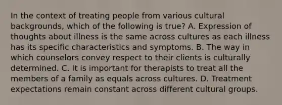 In the context of treating people from various cultural backgrounds, which of the following is true? A. Expression of thoughts about illness is the same across cultures as each illness has its specific characteristics and symptoms. B. The way in which counselors convey respect to their clients is culturally determined. C. It is important for therapists to treat all the members of a family as equals across cultures. D. Treatment expectations remain constant across different cultural groups.