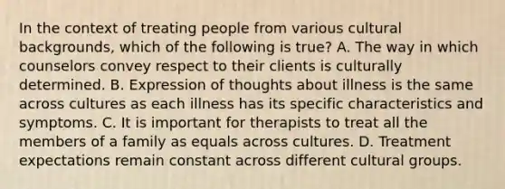 In the context of treating people from various cultural backgrounds, which of the following is true? A. The way in which counselors convey respect to their clients is culturally determined. B. Expression of thoughts about illness is the same across cultures as each illness has its specific characteristics and symptoms. C. It is important for therapists to treat all the members of a family as equals across cultures. D. Treatment expectations remain constant across different cultural groups.