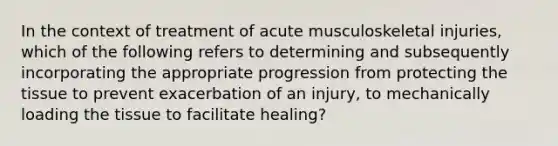 In the context of treatment of acute musculoskeletal injuries, which of the following refers to determining and subsequently incorporating the appropriate progression from protecting the tissue to prevent exacerbation of an injury, to mechanically loading the tissue to facilitate healing?