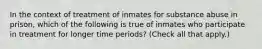 In the context of treatment of inmates for substance abuse in prison, which of the following is true of inmates who participate in treatment for longer time periods? (Check all that apply.)