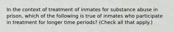 In the context of treatment of inmates for substance abuse in prison, which of the following is true of inmates who participate in treatment for longer time periods? (Check all that apply.)