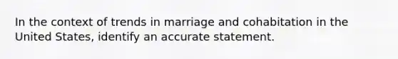 In the context of trends in marriage and cohabitation in the United States, identify an accurate statement.