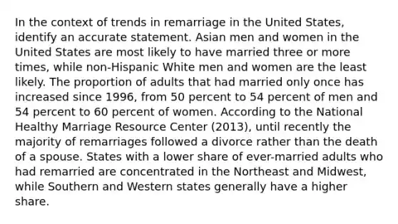 In the context of trends in remarriage in the United States, identify an accurate statement. Asian men and women in the United States are most likely to have married three or more times, while non-Hispanic White men and women are the least likely. The proportion of adults that had married only once has increased since 1996, from 50 percent to 54 percent of men and 54 percent to 60 percent of women. According to the National Healthy Marriage Resource Center (2013), until recently the majority of remarriages followed a divorce rather than the death of a spouse. States with a lower share of ever-married adults who had remarried are concentrated in the Northeast and Midwest, while Southern and Western states generally have a higher share.