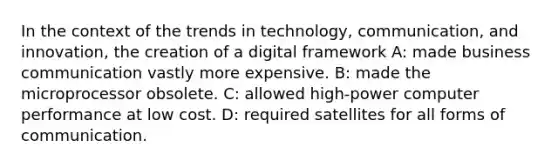 In the context of the trends in technology, communication, and innovation, the creation of a digital framework A: made business communication vastly more expensive. B: made the microprocessor obsolete. C: allowed high-power computer performance at low cost. D: required satellites for all forms of communication.