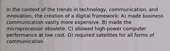 In the context of the trends in technology, communication, and innovation, the creation of a digital framework: A) made business communication vastly more expensive. B) made the microprocessor obsolete. C) allowed high-power computer performance at low cost. D) required satellites for all forms of communication