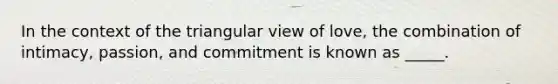 In the context of the triangular view of love, the combination of intimacy, passion, and commitment is known as _____.