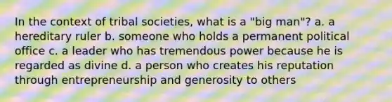 In the context of tribal societies, what is a "big man"? a. a hereditary ruler b. someone who holds a permanent political office c. a leader who has tremendous power because he is regarded as divine d. a person who creates his reputation through entrepreneurship and generosity to others