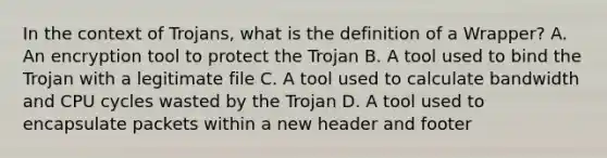 In the context of Trojans, what is the definition of a Wrapper? A. An encryption tool to protect the Trojan B. A tool used to bind the Trojan with a legitimate file C. A tool used to calculate bandwidth and CPU cycles wasted by the Trojan D. A tool used to encapsulate packets within a new header and footer