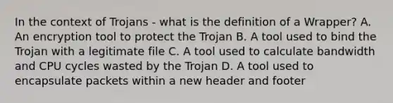 In the context of Trojans - what is the definition of a Wrapper? A. An encryption tool to protect the Trojan B. A tool used to bind the Trojan with a legitimate file C. A tool used to calculate bandwidth and CPU cycles wasted by the Trojan D. A tool used to encapsulate packets within a new header and footer