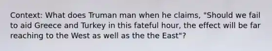 Context: What does Truman man when he claims, "Should we fail to aid Greece and Turkey in this fateful hour, the effect will be far reaching to the West as well as the the East"?