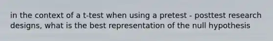 in the context of a t-test when using a pretest - posttest research designs, what is the best representation of the null hypothesis