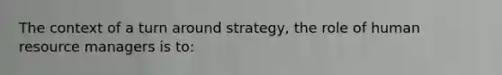 The context of a turn around strategy, the role of human resource managers is to: