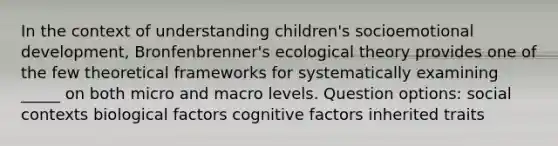 In the context of understanding children's socioemotional development, Bronfenbrenner's ecological theory provides one of the few theoretical frameworks for systematically examining _____ on both micro and macro levels. Question options: social contexts biological factors cognitive factors inherited traits