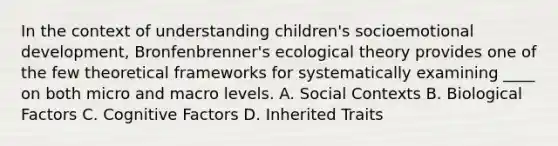 In the context of understanding children's socioemotional development, Bronfenbrenner's ecological theory provides one of the few theoretical frameworks for systematically examining ____ on both micro and macro levels. A. Social Contexts B. Biological Factors C. Cognitive Factors D. Inherited Traits