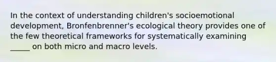 In the context of understanding children's socioemotional development, Bronfenbrenner's ecological theory provides one of the few theoretical frameworks for systematically examining _____ on both micro and macro levels.