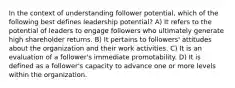 In the context of understanding follower potential, which of the following best defines leadership potential? A) It refers to the potential of leaders to engage followers who ultimately generate high shareholder returns. B) It pertains to followers' attitudes about the organization and their work activities. C) It is an evaluation of a follower's immediate promotability. D) It is defined as a follower's capacity to advance one or more levels within the organization.