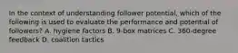 In the context of understanding follower potential, which of the following is used to evaluate the performance and potential of followers? A. hygiene factors B. 9-box matrices C. 360-degree feedback D. coalition tactics