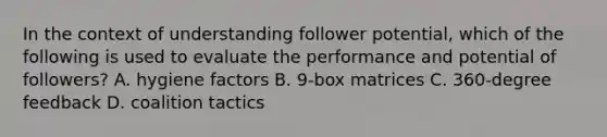 In the context of understanding follower potential, which of the following is used to evaluate the performance and potential of followers? A. hygiene factors B. 9-box matrices C. 360-degree feedback D. coalition tactics