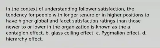 In the context of understanding follower satisfaction, the tendency for people with longer tenure or in higher positions to have higher global and facet satisfaction ratings than those newer to or lower in the organization is known as the a. contagion effect. b. glass ceiling effect. c. Pygmalion effect. d. hierarchy effect.