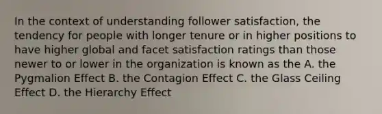 In the context of understanding follower satisfaction, the tendency for people with longer tenure or in higher positions to have higher global and facet satisfaction ratings than those newer to or lower in the organization is known as the A. the Pygmalion Effect B. the Contagion Effect C. the Glass Ceiling Effect D. the Hierarchy Effect