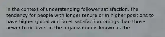 In the context of understanding follower satisfaction, the tendency for people with longer tenure or in higher positions to have higher global and facet satisfaction ratings than those newer to or lower in the organization is known as the