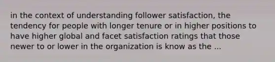 in the context of understanding follower satisfaction, the tendency for people with longer tenure or in higher positions to have higher global and facet satisfaction ratings that those newer to or lower in the organization is know as the ...