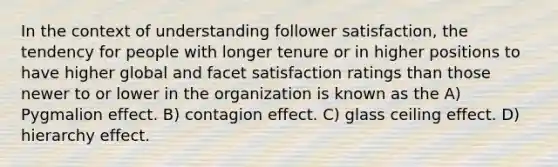 In the context of understanding follower satisfaction, the tendency for people with longer tenure or in higher positions to have higher global and facet satisfaction ratings than those newer to or lower in the organization is known as the A) Pygmalion effect. B) contagion effect. C) glass ceiling effect. D) hierarchy effect.