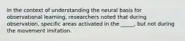 In the context of understanding the neural basis for observational learning, researchers noted that during observation, specific areas activated in the _____, but not during the movement imitation.