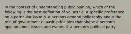 In the context of understanding public opinion, which of the following is the best definition of values? a. a specific preference on a particular issue b. a persons general philosophy about the role of government c. basic principles that shape a person's opinion about issues and events d. a person's political party