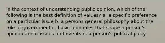 In the context of understanding public opinion, which of the following is the best definition of values? a. a specific preference on a particular issue b. a persons general philosophy about the role of government c. basic principles that shape a person's opinion about issues and events d. a person's political party