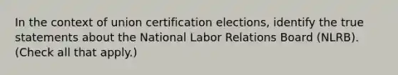 In the context of union certification elections, identify the true statements about the National Labor Relations Board (NLRB). (Check all that apply.)