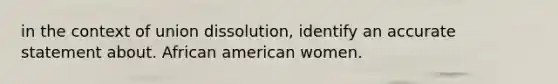 in the context of union dissolution, identify an accurate statement about. African american women.