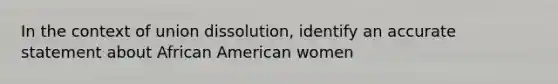 In the context of union dissolution, identify an accurate statement about African American women