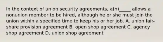 In the context of union security agreements, a(n)_____ allows a nonunion member to be hired, although he or she must join the union within a specified time to keep his or her job. A. union fair-share provision agreement B. open shop agreement C. agency shop agreement D. union shop agreement