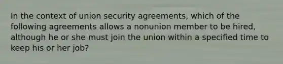 In the context of union security agreements, which of the following agreements allows a nonunion member to be hired, although he or she must join the union within a specified time to keep his or her job?