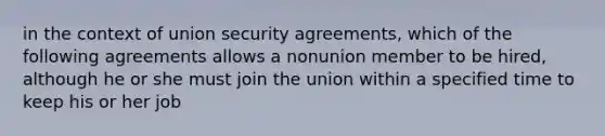 in the context of union security agreements, which of the following agreements allows a nonunion member to be hired, although he or she must join the union within a specified time to keep his or her job