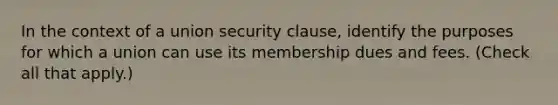 In the context of a union security clause, identify the purposes for which a union can use its membership dues and fees. (Check all that apply.)