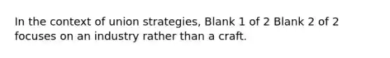 In the context of union strategies, Blank 1 of 2 Blank 2 of 2 focuses on an industry rather than a craft.