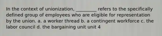 In the context of unionization, _________ refers to the specifically defined group of employees who are eligible for representation by the union. a. a worker thread b. a contingent workforce c. the labor council d. the bargaining unit unit 4