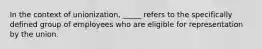 In the context of unionization, _____ refers to the specifically defined group of employees who are eligible for representation by the union.