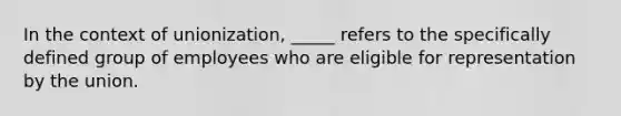 In the context of unionization, _____ refers to the specifically defined group of employees who are eligible for representation by the union.