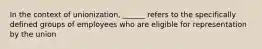 In the context of unionization, ______ refers to the specifically defined groups of employees who are eligible for representation by the union