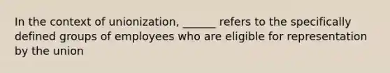 In the context of unionization, ______ refers to the specifically defined groups of employees who are eligible for representation by the union