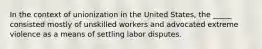 In the context of unionization in the United States, the _____ consisted mostly of unskilled workers and advocated extreme violence as a means of settling labor disputes.