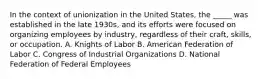 In the context of unionization in the United States, the _____ was established in the late 1930s, and its efforts were focused on organizing employees by industry, regardless of their craft, skills, or occupation. A. Knights of Labor B. American Federation of Labor C. Congress of Industrial Organizations D. National Federation of Federal Employees