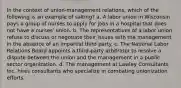 In the context of union-management relations, which of the following is an example of salting? a. A labor union in Wisconsin pays a group of nurses to apply for jobs in a hospital that does not have a nurses' union. b. The representatives of a labor union refuse to discuss or negotiate their issues with the management in the absence of an impartial third party. c. The National Labor Relations Board appoints a third-party arbitrator to resolve a dispute between the union and the management in a public sector organization. d. The management at Lawley Consultants Inc. hires consultants who specialize in combating unionization efforts.