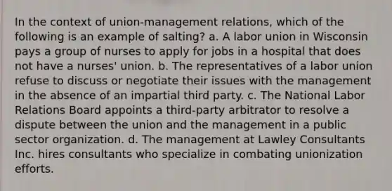 In the context of union-management relations, which of the following is an example of salting? a. A labor union in Wisconsin pays a group of nurses to apply for jobs in a hospital that does not have a nurses' union. b. The representatives of a labor union refuse to discuss or negotiate their issues with the management in the absence of an impartial third party. c. The National Labor Relations Board appoints a third-party arbitrator to resolve a dispute between the union and the management in a public sector organization. d. The management at Lawley Consultants Inc. hires consultants who specialize in combating unionization efforts.